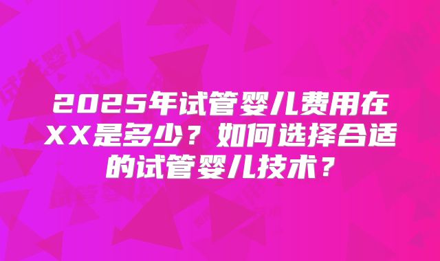 2025年试管婴儿费用在XX是多少？如何选择合适的试管婴儿技术？