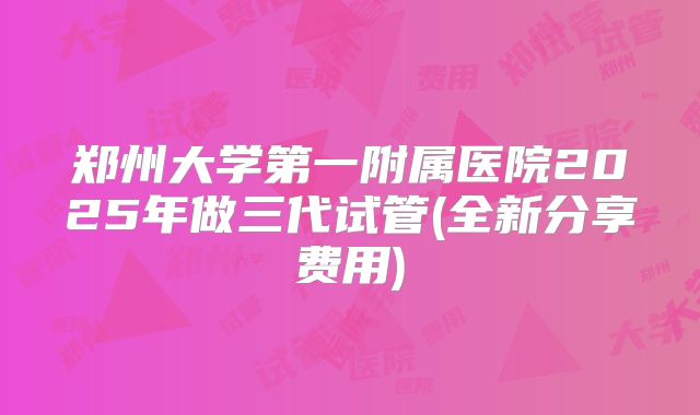 郑州大学第一附属医院2025年做三代试管(全新分享费用)