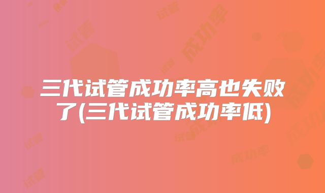 三代试管成功率高也失败了(三代试管成功率低)