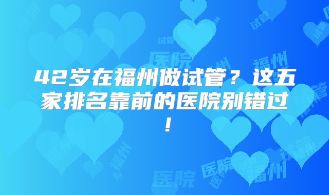 42岁在福州做试管?这五家排名靠前的医院别错过!