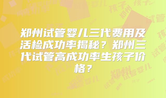 郑州试管婴儿三代费用及活检成功率揭秘？郑州三代试管高成功率生孩子价格？