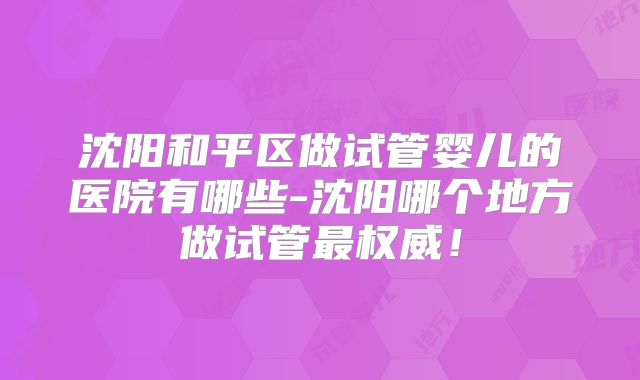 沈阳和平区做试管婴儿的医院有哪些-沈阳哪个地方做试管最权威！