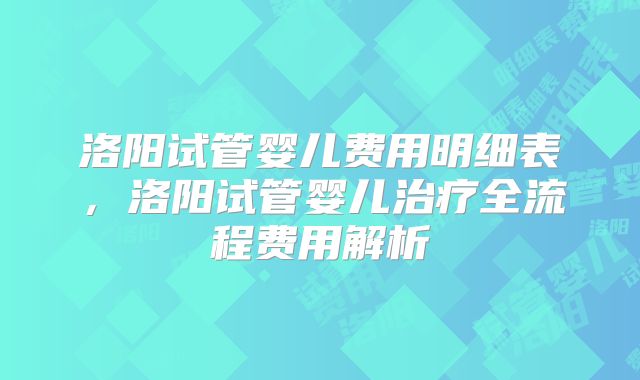 洛阳试管婴儿费用明细表，洛阳试管婴儿治疗全流程费用解析