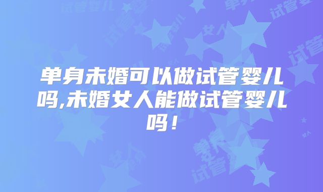 单身未婚可以做试管婴儿吗,未婚女人能做试管婴儿吗!