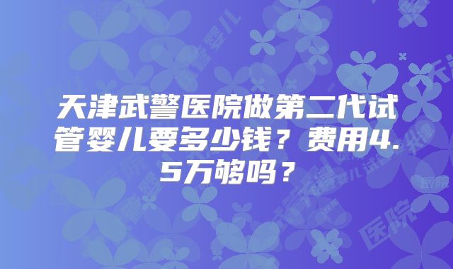 天津武警医院做第二代试管婴儿要多少钱？费用4.5万够吗？