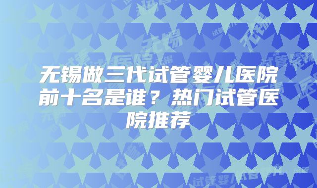 无锡做三代试管婴儿医院前十名是谁？热门试管医院推荐