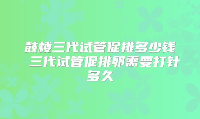 鼓楼三代试管促排多少钱 三代试管促排卵需要打针多久