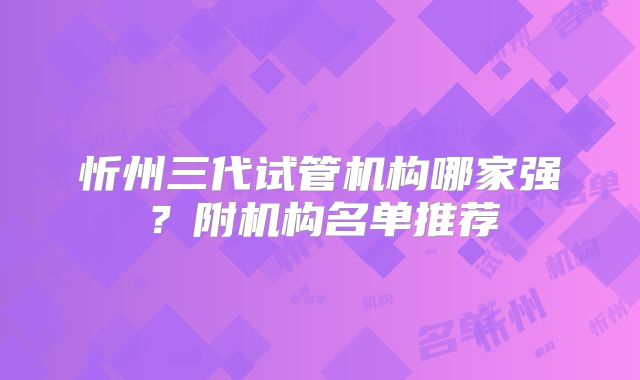 忻州三代试管机构哪家强？附机构名单推荐