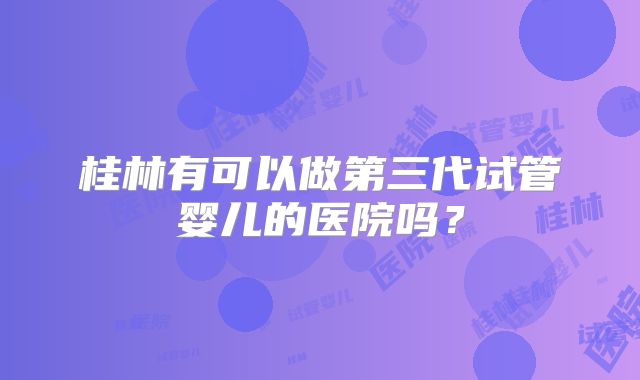 桂林有可以做第三代试管婴儿的医院吗？