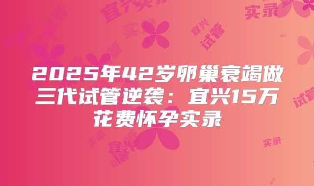 2025年42岁卵巢衰竭做三代试管逆袭：宜兴15万花费怀孕实录