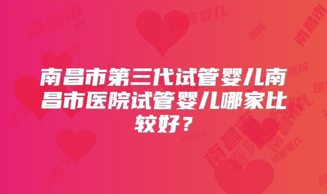 南昌市第三代试管婴儿南昌市医院试管婴儿哪家比较好？