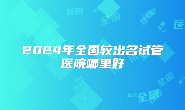 2024年全国较出名试管医院哪里好