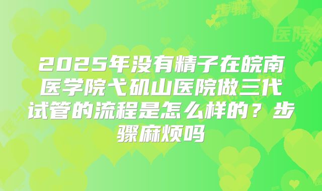 2025年没有精子在皖南医学院弋矶山医院做三代试管的流程是怎么样的？步骤麻烦吗