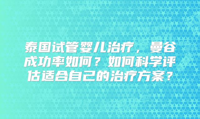 泰国试管婴儿治疗,曼谷成功率如何?如何科学评估适合自己的治疗方案?