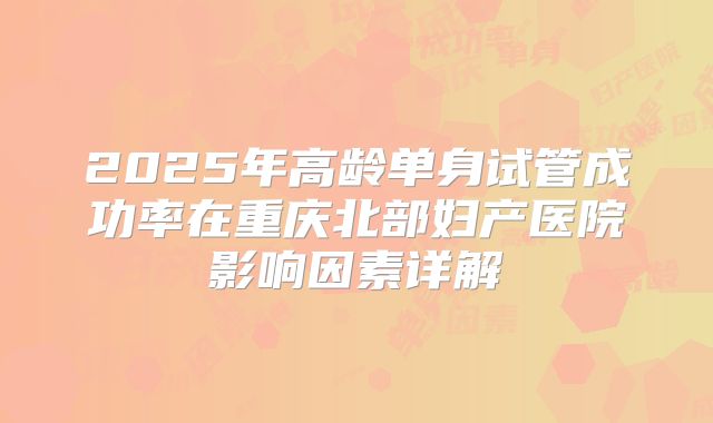 2025年高龄单身试管成功率在重庆北部妇产医院影响因素详解