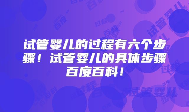 试管婴儿的过程有六个步骤！试管婴儿的具体步骤百度百科！