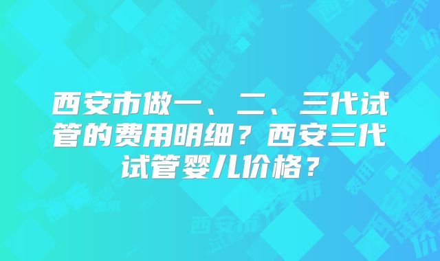 西安市做一、二、三代试管的费用明细？西安三代试管婴儿价格？