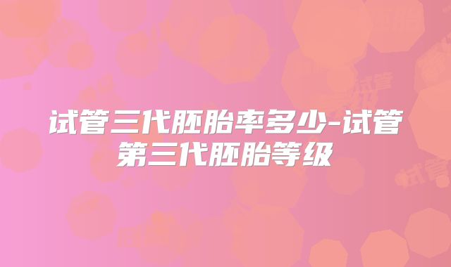 试管三代胚胎率多少-试管第三代胚胎等级