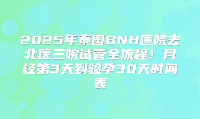 2025年泰国BNH医院去北医三院试管全流程！月经第3天到验孕30天时间表
