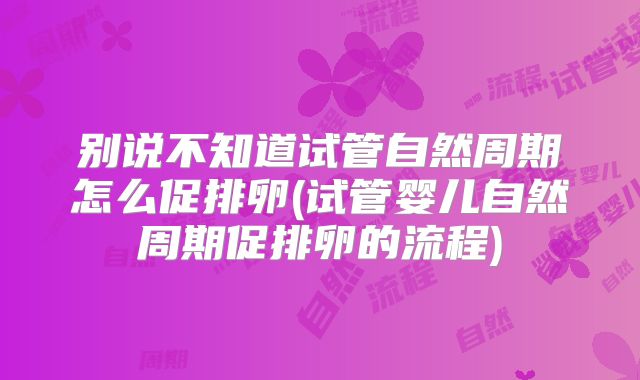 别说不知道试管自然周期怎么促排卵(试管婴儿自然周期促排卵的流程)