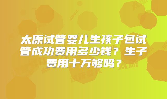 太原试管婴儿生孩子包试管成功费用多少钱?生子费用十万够吗?