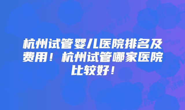 杭州试管婴儿医院排名及费用!杭州试管哪家医院比较好!