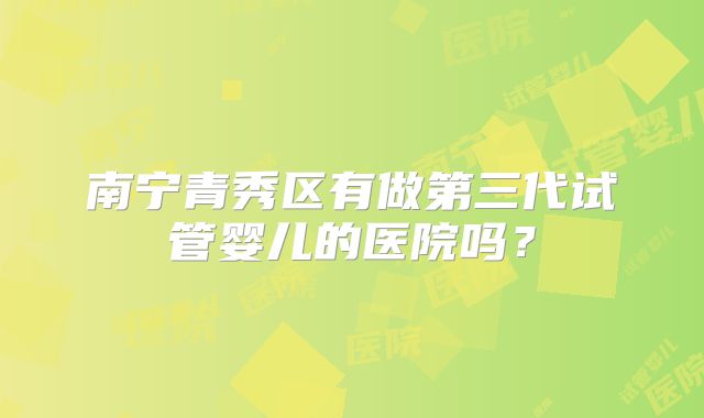 南宁青秀区有做第三代试管婴儿的医院吗?