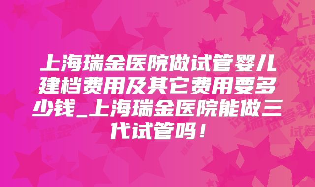 上海瑞金医院做试管婴儿建档费用及其它费用要多少钱_上海瑞金医院能做三代试管吗！