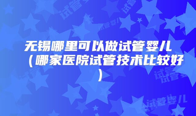 无锡哪里可以做试管婴儿（哪家医院试管技术比较好）