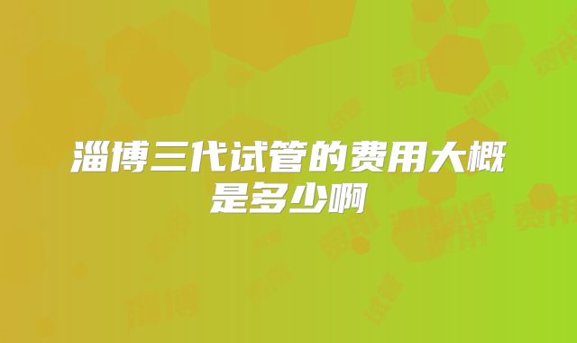 淄博三代试管的费用大概是多少啊