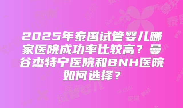 2025年泰国试管婴儿哪家医院成功率比较高？曼谷杰特宁医院和BNH医院如何选择？