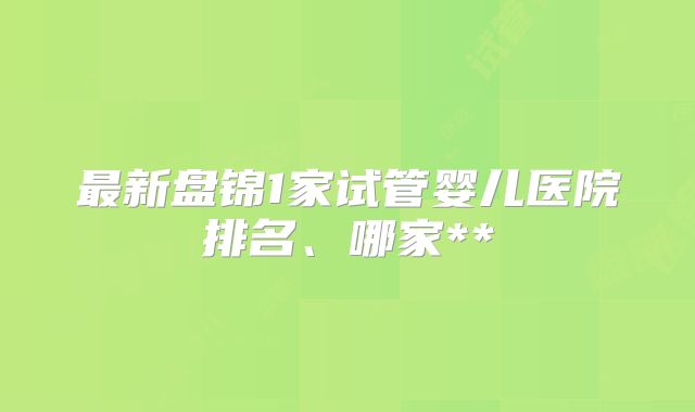 最新盘锦1家试管婴儿医院排名、哪家**