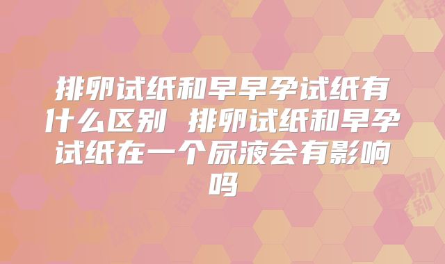 排卵试纸和早早孕试纸有什么区别 排卵试纸和早孕试纸在一个尿液会有影响吗