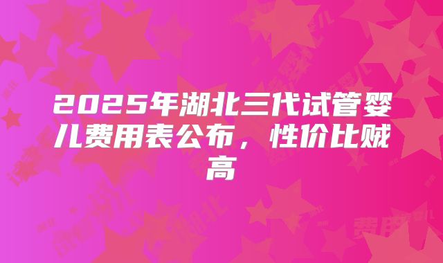 2025年湖北三代试管婴儿费用表公布，性价比贼高
