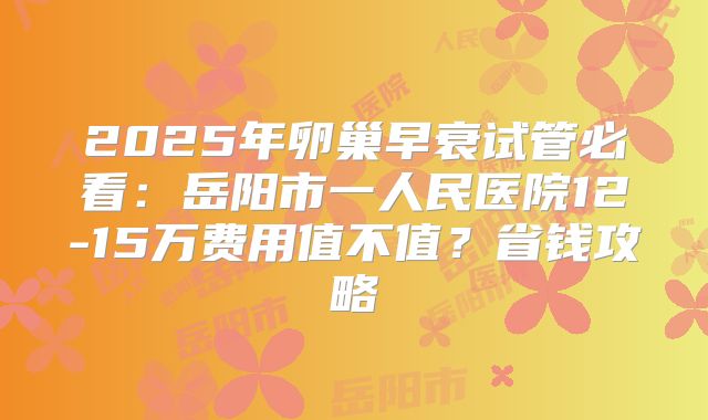 2025年卵巢早衰试管必看：岳阳市一人民医院12-15万费用值不值？省钱攻略
