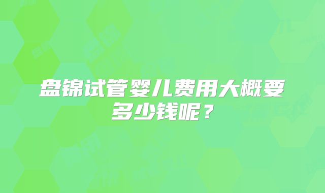 盘锦试管婴儿费用大概要多少钱呢？