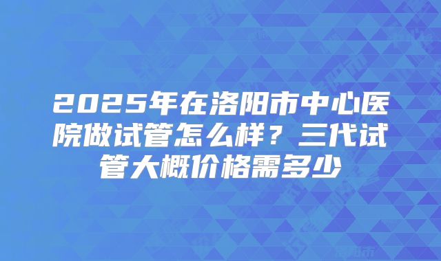 2025年在洛阳市中心医院做试管怎么样？三代试管大概价格需多少