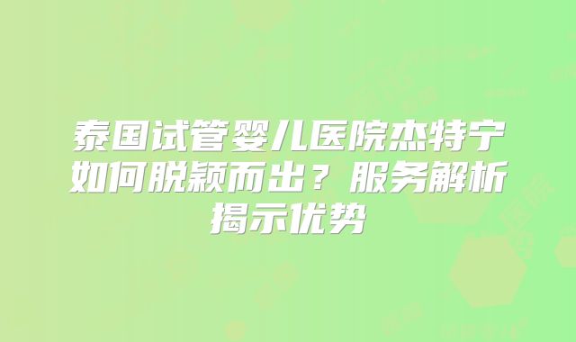 泰国试管婴儿医院杰特宁如何脱颖而出？服务解析揭示优势