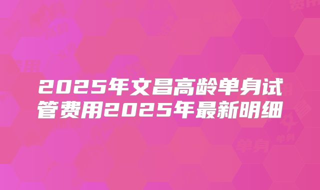 2025年文昌高龄单身试管费用2025年最新明细