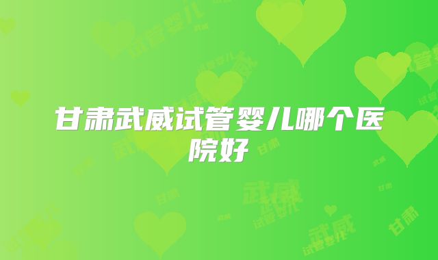 甘肃武威试管婴儿哪个医院好