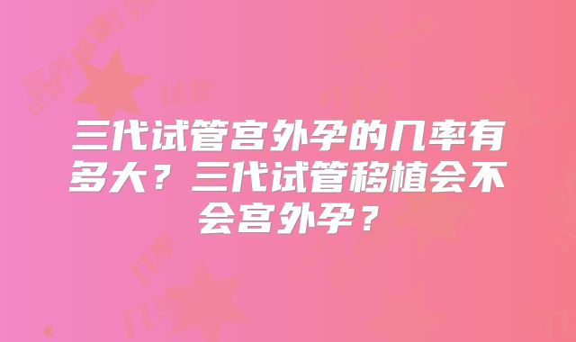 三代试管宫外孕的几率有多大？三代试管移植会不会宫外孕？