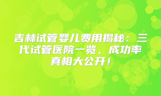 吉林试管婴儿费用揭秘:三代试管医院一览,成功率真相大公开!