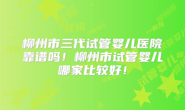柳州市三代试管婴儿医院靠谱吗！柳州市试管婴儿哪家比较好！