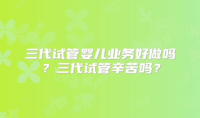 三代试管婴儿业务好做吗？三代试管辛苦吗？
