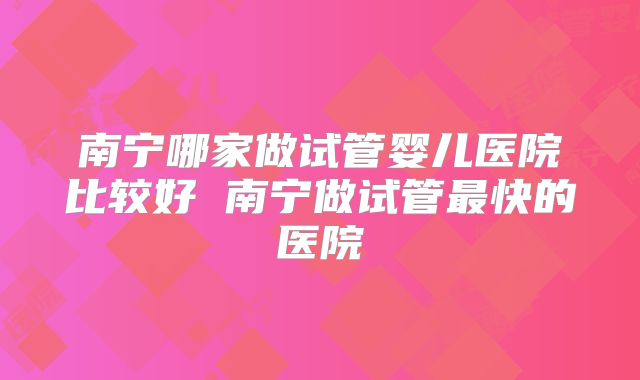 南宁哪家做试管婴儿医院比较好 南宁做试管最快的医院