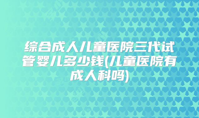 综合成人儿童医院三代试管婴儿多少钱(儿童医院有成人科吗)