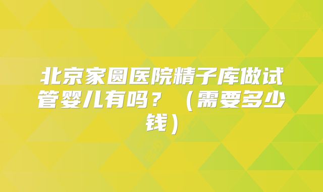 北京家圆医院精子库做试管婴儿有吗?(需要多少钱)