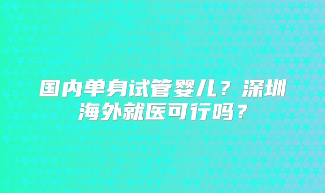 国内单身试管婴儿？深圳海外就医可行吗？