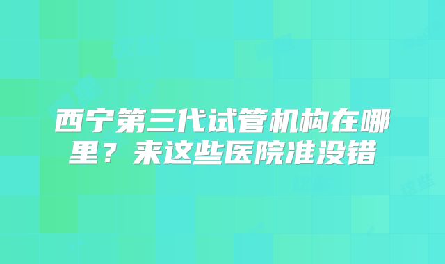 西宁第三代试管机构在哪里？来这些医院准没错