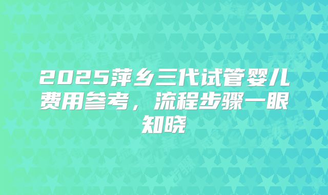 2025萍乡三代试管婴儿费用参考，流程步骤一眼知晓